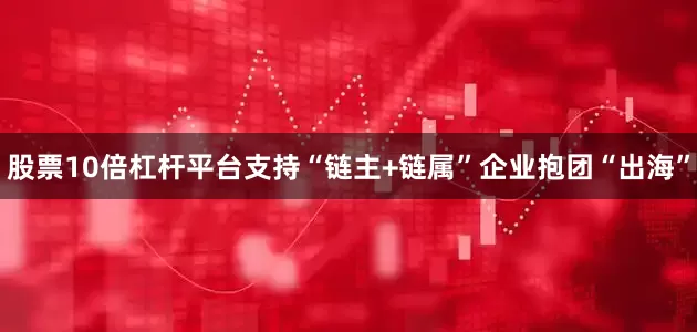股票10倍杠杆平台支持“链主+链属”企业抱团“出海”