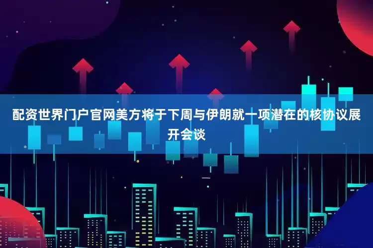 配资世界门户官网美方将于下周与伊朗就一项潜在的核协议展开会谈