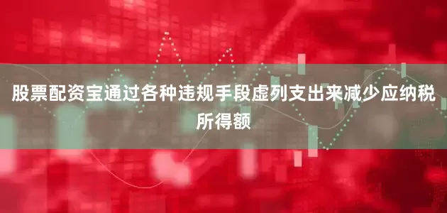 股票配资宝通过各种违规手段虚列支出来减少应纳税所得额