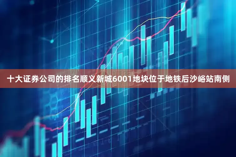 十大证券公司的排名顺义新城6001地块位于地铁后沙峪站南侧