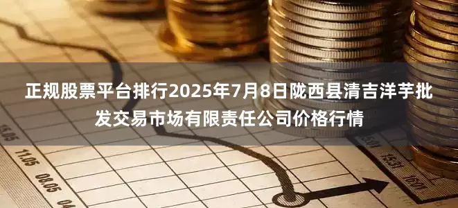 正规股票平台排行2025年7月8日陇西县清吉洋芋批发交易市场有限责任公司价格行情