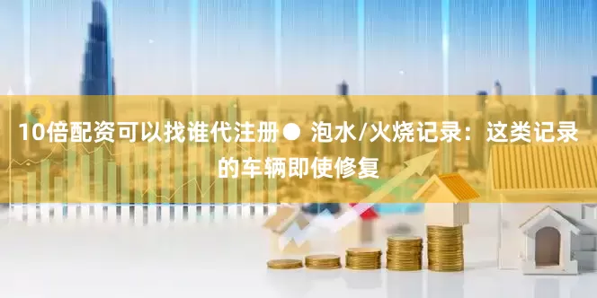 10倍配资可以找谁代注册● 泡水/火烧记录：这类记录的车辆即使修复