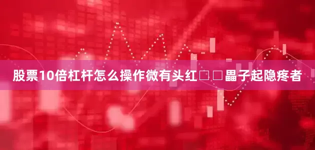 股票10倍杠杆怎么操作微有头红□□畾子起隐疼者