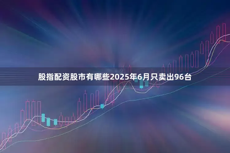股指配资股市有哪些2025年6月只卖出96台