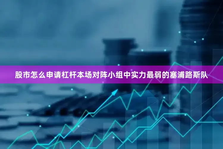 股市怎么申请杠杆本场对阵小组中实力最弱的塞浦路斯队