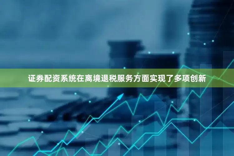 证券配资系统在离境退税服务方面实现了多项创新