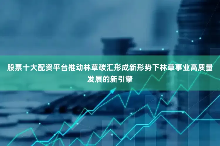 股票十大配资平台推动林草碳汇形成新形势下林草事业高质量发展的新引擎